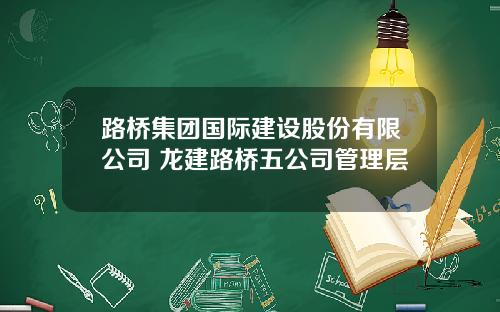 路桥集团国际建设股份有限公司 龙建路桥五公司管理层
