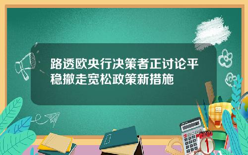 路透欧央行决策者正讨论平稳撤走宽松政策新措施