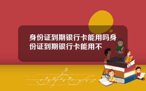 身份证到期银行卡能用吗身份证到期银行卡能用不