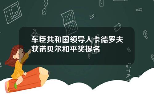 车臣共和国领导人卡德罗夫获诺贝尔和平奖提名