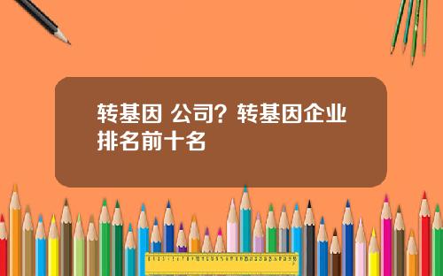 转基因 公司？转基因企业排名前十名