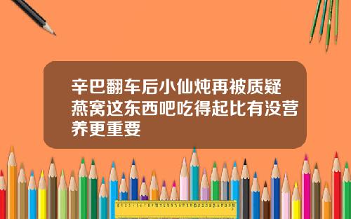 辛巴翻车后小仙炖再被质疑燕窝这东西吧吃得起比有没营养更重要