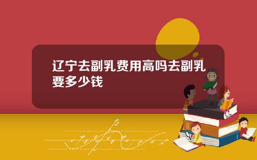 辽宁去副乳费用高吗去副乳要多少钱