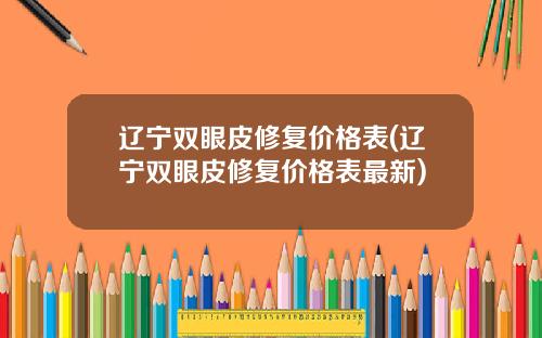 辽宁双眼皮修复价格表(辽宁双眼皮修复价格表最新)