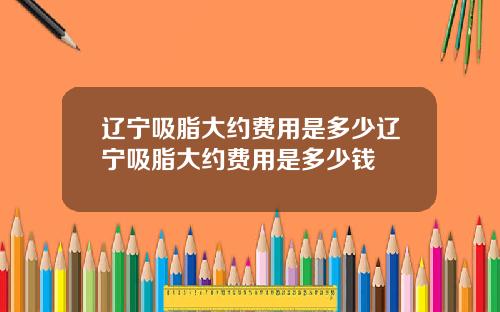 辽宁吸脂大约费用是多少辽宁吸脂大约费用是多少钱