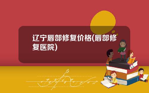 辽宁唇部修复价格(唇部修复医院)