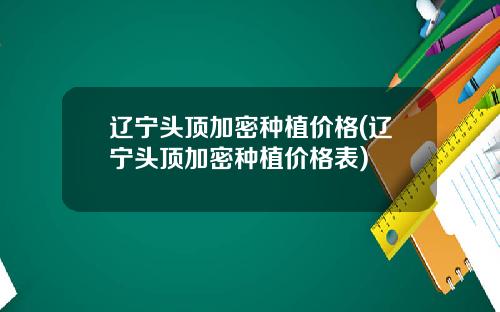 辽宁头顶加密种植价格(辽宁头顶加密种植价格表)