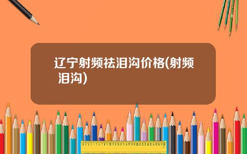 辽宁射频祛泪沟价格(射频 泪沟)