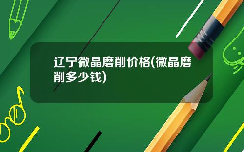 辽宁微晶磨削价格(微晶磨削多少钱)