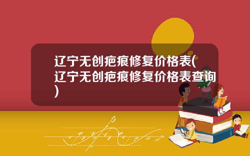 辽宁无创疤痕修复价格表(辽宁无创疤痕修复价格表查询)
