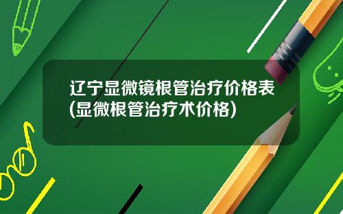 辽宁显微镜根管治疗价格表(显微根管治疗术价格)