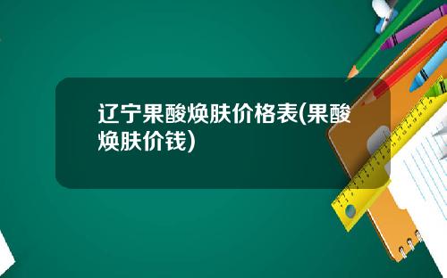 辽宁果酸焕肤价格表(果酸焕肤价钱)