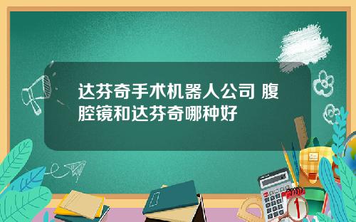 达芬奇手术机器人公司 腹腔镜和达芬奇哪种好