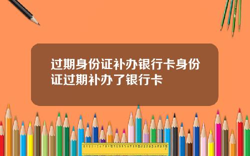 过期身份证补办银行卡身份证过期补办了银行卡