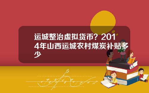 运城整治虚拟货币？2014年山西运城农村煤炭补贴多少