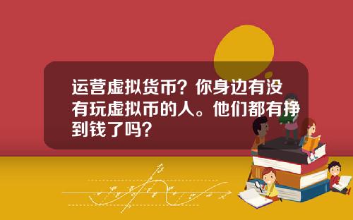 运营虚拟货币？你身边有没有玩虚拟币的人。他们都有挣到钱了吗？