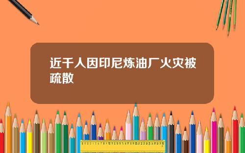 近千人因印尼炼油厂火灾被疏散