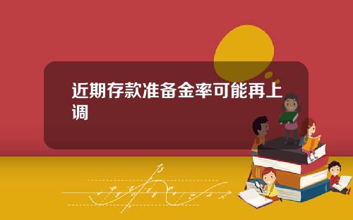 近期存款准备金率可能再上调