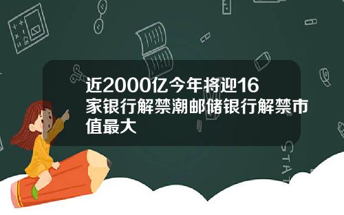 近2000亿今年将迎16家银行解禁潮邮储银行解禁市值最大