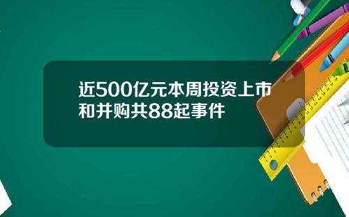 近500亿元本周投资上市和并购共88起事件