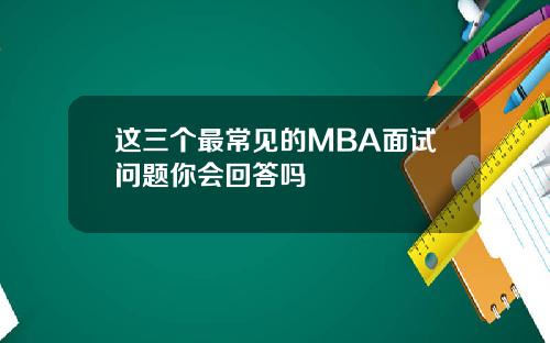 这三个最常见的MBA面试问题你会回答吗