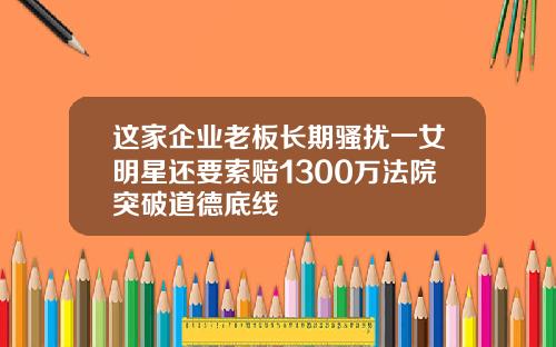 这家企业老板长期骚扰一女明星还要索赔1300万法院突破道德底线