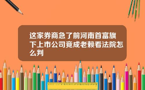 这家券商急了前河南首富旗下上市公司竟成老赖看法院怎么判