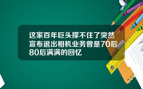 这家百年巨头撑不住了突然宣布退出相机业务曾是70后80后满满的回忆