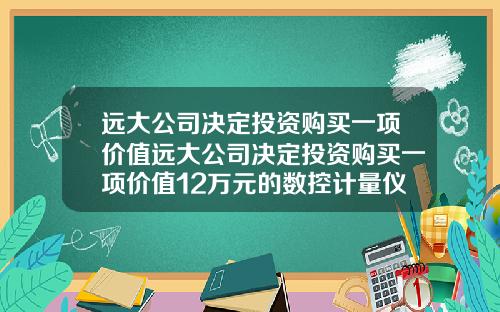 远大公司决定投资购买一项价值远大公司决定投资购买一项价值12万元的数控计量仪器
