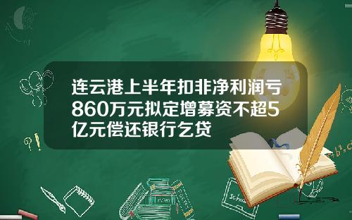 连云港上半年扣非净利润亏860万元拟定增募资不超5亿元偿还银行乞贷