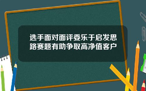 选手面对面评委乐于启发思路赛题有助争取高净值客户