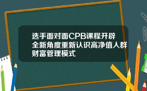 选手面对面CPB课程开辟全新角度重新认识高净值人群财富管理模式