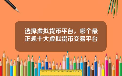选择虚拟货币平台,哪个最正规十大虚拟货币交易平台