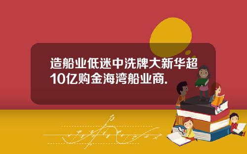 造船业低迷中洗牌大新华超10亿购金海湾船业商.