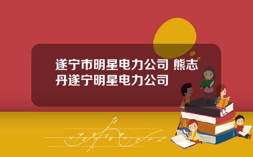遂宁市明星电力公司 熊志丹遂宁明星电力公司
