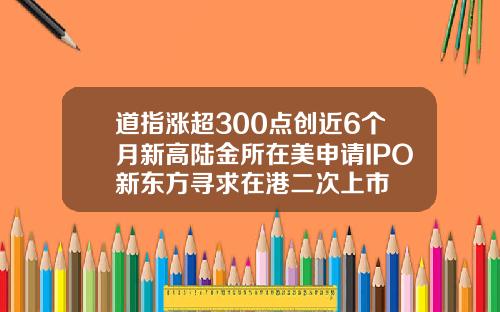 道指涨超300点创近6个月新高陆金所在美申请IPO新东方寻求在港二次上市