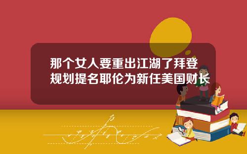那个女人要重出江湖了拜登规划提名耶伦为新任美国财长