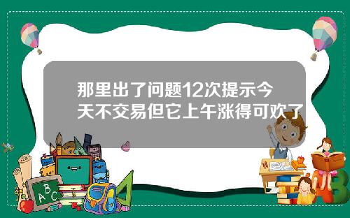 那里出了问题12次提示今天不交易但它上午涨得可欢了