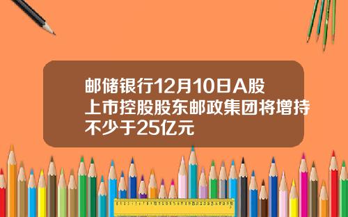 邮储银行12月10日A股上市控股股东邮政集团将增持不少于25亿元