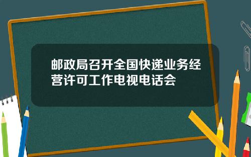 邮政局召开全国快递业务经营许可工作电视电话会