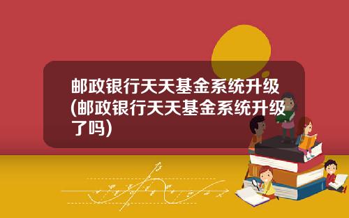 邮政银行天天基金系统升级(邮政银行天天基金系统升级了吗)