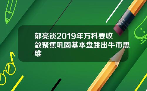 郁亮谈2019年万科要收敛聚焦巩固基本盘跳出牛市思维
