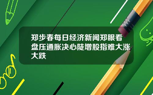 郑步春每日经济新闻郑眼看盘压通胀决心陡增股指难大涨大跌