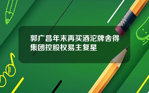 郭广昌年末再买酒沱牌舍得集团控股权易主复星
