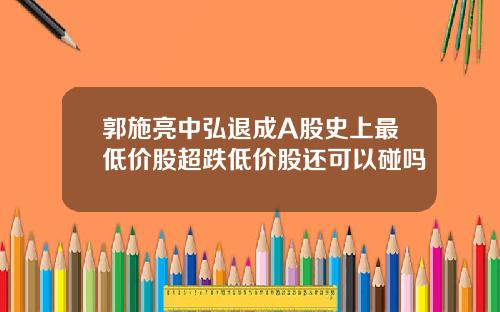 郭施亮中弘退成A股史上最低价股超跌低价股还可以碰吗