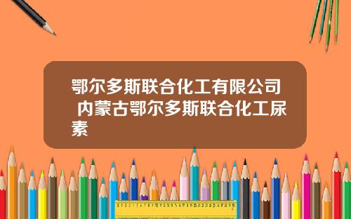 鄂尔多斯联合化工有限公司 内蒙古鄂尔多斯联合化工尿素