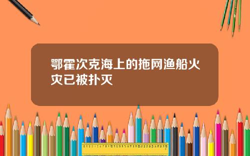 鄂霍次克海上的拖网渔船火灾已被扑灭