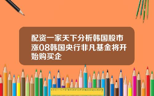 配资一家天下分析韩国股市涨08韩国央行非凡基金将开始购买企