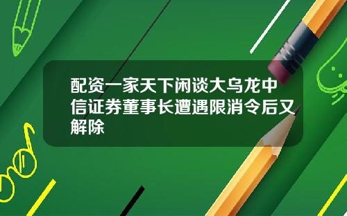 配资一家天下闲谈大乌龙中信证券董事长遭遇限消令后又解除