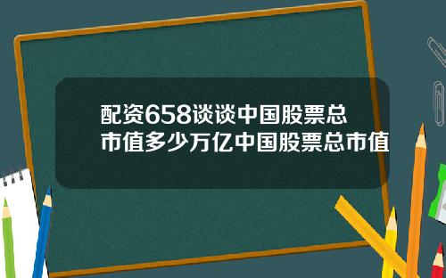 配资658谈谈中国股票总市值多少万亿中国股票总市值